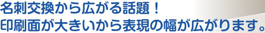 名刺交換から広がる話題！印刷面が大きいから表現の幅が広がります。